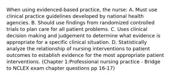 When using evidenced-based practice, the nurse: A. Must use clinical practice guidelines developed by national health agencies. B. Should use findings from randomized controlled trials to plan care for all patient problems. C. Uses clinical decision making and judgement to determine what evidence is appropriate for a specific clinical situation. D. Statistically analyze the relationship of nursing interventions to patient outcomes to establish evidence for the most appropriate patient interventions. (Chapter 1:Professional nursing practice - Bridge to NCLEX exam chapter questions pp 16-17)