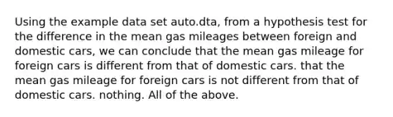 Using the example data set auto.dta, from a hypothesis test for the difference in the mean gas mileages between foreign and domestic cars, we can conclude that the mean gas mileage for foreign cars is different from that of domestic cars. that the mean gas mileage for foreign cars is not different from that of domestic cars. nothing. All of the above.