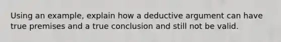 Using an example, explain how a deductive argument can have true premises and a true conclusion and still not be valid.