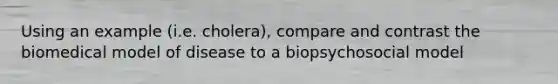 Using an example (i.e. cholera), compare and contrast the biomedical model of disease to a biopsychosocial model