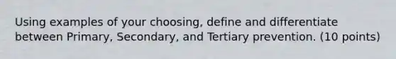 Using examples of your choosing, define and differentiate between Primary, Secondary, and Tertiary prevention. (10 points)