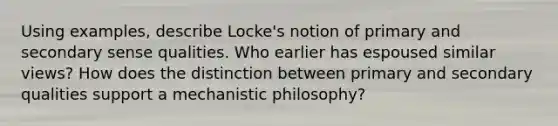 Using examples, describe Locke's notion of primary and secondary sense qualities. Who earlier has espoused similar views? How does the distinction between primary and secondary qualities support a mechanistic philosophy?