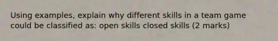 Using examples, explain why different skills in a team game could be classified as: open skills closed skills (2 marks)