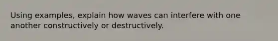 Using examples, explain how waves can interfere with one another constructively or destructively.