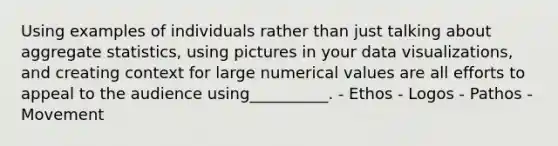 Using examples of individuals rather than just talking about aggregate statistics, using pictures in your data visualizations, and creating context for large numerical values are all efforts to appeal to the audience using__________. - Ethos - Logos - Pathos - Movement