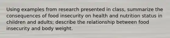 Using examples from research presented in class, summarize the consequences of food insecurity on health and nutrition status in children and adults; describe the relationship between food insecurity and body weight.