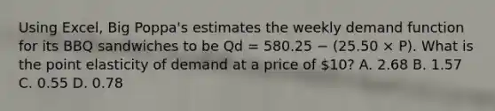 Using​ Excel, Big​ Poppa's estimates the weekly demand function for its BBQ sandwiches to be Qd = 580.25 − (25.50 × P​). What is the point elasticity of demand at a price of​ 10? A. 2.68 B. 1.57 C. 0.55 D. 0.78