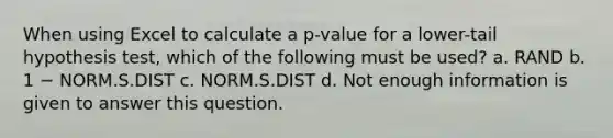 When using Excel to calculate a p-value for a lower-tail hypothesis test, which of the following must be used? a. RAND b. 1 − NORM.S.DIST c. NORM.S.DIST d. Not enough information is given to answer this question.