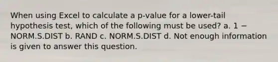 When using Excel to calculate a p-value for a lower-tail hypothesis test, which of the following must be used? a. 1 − NORM.S.DIST b. RAND c. NORM.S.DIST d. Not enough information is given to answer this question.