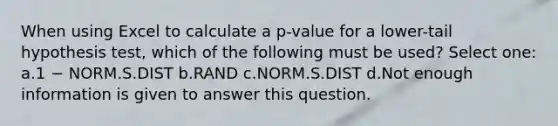 When using Excel to calculate a p-value for a lower-tail hypothesis test, which of the following must be used? Select one: a.1 − NORM.S.DIST b.RAND c.NORM.S.DIST d.Not enough information is given to answer this question.