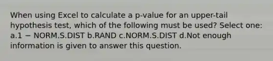 When using Excel to calculate a p-value for an upper-tail hypothesis test, which of the following must be used? Select one: a.1 − NORM.S.DIST b.RAND c.NORM.S.DIST d.Not enough information is given to answer this question.