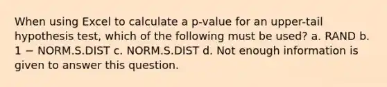 When using Excel to calculate a p-value for an upper-tail hypothesis test, which of the following must be used? a. RAND b. 1 − NORM.S.DIST c. NORM.S.DIST d. Not enough information is given to answer this question.