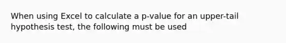 When using Excel to calculate a p-value for an upper-tail hypothesis test, the following must be used