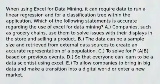 When using Excel for Data Mining, it can require data to run a linear regression and for a classification tree within the application. Which of the following statements is accurate regarding the use of excel for data mining? A.) Companies, such as grocery chains, use them to solve issues with their displays in the store and selling a product. B.) The data can be a sample size and retrieved from external data sources to create an accurate representation of a population. C.) To solve for P (A|B) based on previous events. D.) So that everyone can learn to be a data scientist using excel. E.) To allow companies to bring in big data and make a transition into a digital world or enter a new market.