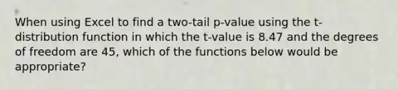 When using Excel to find a two-tail p-value using the t-distribution function in which the t-value is 8.47 and the degrees of freedom are 45, which of the functions below would be appropriate?