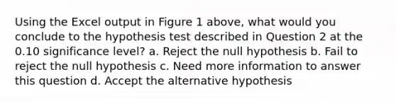 Using the Excel output in Figure 1 above, what would you conclude to the hypothesis test described in Question 2 at the 0.10 significance level? a. Reject the null hypothesis b. Fail to reject the null hypothesis c. Need more information to answer this question d. Accept the alternative hypothesis