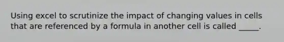 Using excel to scrutinize the impact of changing values in cells that are referenced by a formula in another cell is called _____.