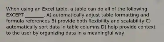 When using an Excel table, a table can do all of the following EXCEPT ________. A) automatically adjust table formatting and formula references B) provide both flexibility and scalability C) automatically sort data in table columns D) help provide context to the user by organizing data in a meaningful way