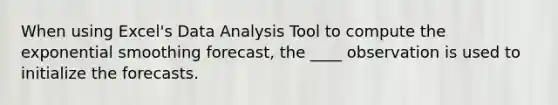 When using Excel's Data Analysis Tool to compute the exponential smoothing forecast, the ____ observation is used to initialize the forecasts.