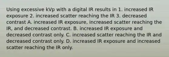 Using excessive kVp with a digital IR results in 1. increased IR exposure 2. increased scatter reaching the IR 3. decreased contrast A. increased IR exposure, increased scatter reaching the IR, and decreased contrast. B. increased IR exposure and decreased contrast only. C. increased scatter reaching the IR and decreased contrast only. D. increased IR exposure and increased scatter reaching the IR only.