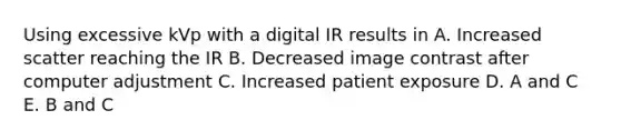 Using excessive kVp with a digital IR results in A. Increased scatter reaching the IR B. Decreased image contrast after computer adjustment C. Increased patient exposure D. A and C E. B and C