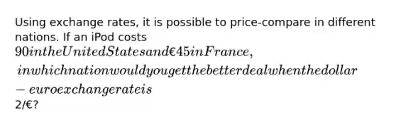 Using exchange rates, it is possible to price-compare in different nations. If an iPod costs 90 in the United States and €45 in France, in which nation would you get the better deal when the dollar-euro exchange rate is2/€?