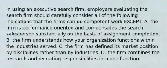 In using an executive search firm, employers evaluating the search firm should carefully consider all of the following indications that the firms can do competent work EXCEPT: A. the firm is performance oriented and compensates the search salesperson substantially on the basis of assignment completion. B. the firm understands how your organization functions within the industries served. C. the firm has defined its market position by disciplines rather than by industries. D. the firm combines the research and recruiting responsibilities into one function.