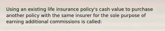 Using an existing life insurance policy's cash value to purchase another policy with the same insurer for the sole purpose of earning additional commissions is called: