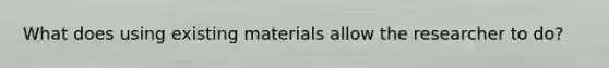 What does using existing materials allow the researcher to do?