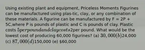 Using existing plant and equipment, Priceless Moments Figurines can be manufactured using plas-tic, clay, or any combination of these materials. A figurine can be manufactured by F = 2P + 5C,where P is pounds of plastic and C is pounds of clay. Plastic costs 5 per pound and clay costs2per pound. What would be the lowest cost of producing 60,000 figurines? (a) 30,000 (b)24,000 (c) 87,000 (d)150,000 (e) 60,000