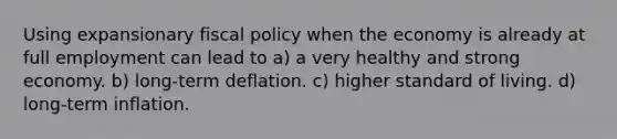 Using expansionary <a href='https://www.questionai.com/knowledge/kPTgdbKdvz-fiscal-policy' class='anchor-knowledge'>fiscal policy</a> when the economy is already at full employment can lead to a) a very healthy and strong economy. b) long-term deflation. c) higher standard of living. d) long-term inflation.