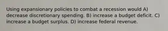 Using expansionary policies to combat a recession would A) decrease discretionary spending. B) increase a budget deficit. C) increase a budget surplus. D) increase federal revenue.