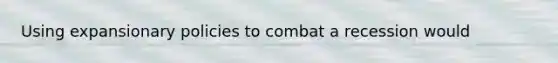 Using expansionary policies to combat a recession would