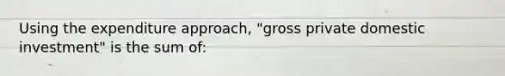 Using the expenditure approach, "gross private domestic investment" is the sum of: