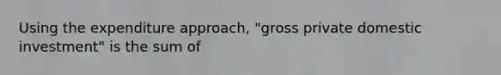 Using the expenditure approach, "gross private domestic investment" is the sum of
