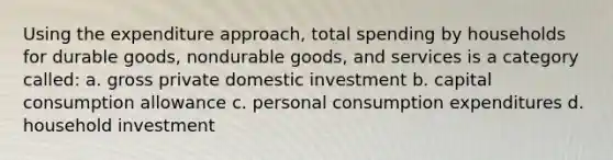 Using the expenditure approach, total spending by households for durable goods, nondurable goods, and services is a category called: a. gross private domestic investment b. capital consumption allowance c. personal consumption expenditures d. household investment