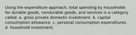 Using the expenditure approach, total spending by households for durable goods, nondurable goods, and services is a category called: a. gross private domestic investment. b. capital consumption allowance. c. personal consumption expenditures. d. household investment.