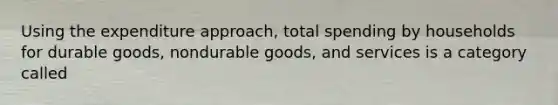 Using the expenditure approach, total spending by households for durable goods, nondurable goods, and services is a category called