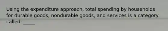 Using the expenditure approach, total spending by households for durable goods, nondurable goods, and services is a category called: _____