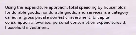 Using the expenditure approach, total spending by households for durable goods, nondurable goods, and services is a category called: а. gross private domestic investment. b. capital consumption allowance. personal consumption expenditures d. household investment.