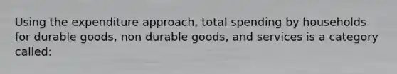 Using the expenditure approach, total spending by households for durable goods, non durable goods, and services is a category called: