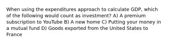 When using the expenditures approach to calculate GDP, which of the following would count as investment? A) A premium subscription to YouTube B) A new home C) Putting your money in a mutual fund D) Goods exported from the United States to France