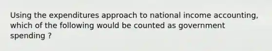 Using the expenditures approach to national income​ accounting, which of the following would be counted as government spending ​?