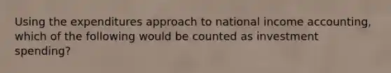 Using the expenditures approach to national income​ accounting, which of the following would be counted as investment spending?