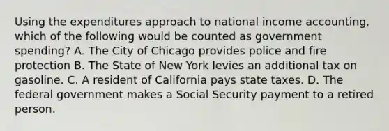 Using the expenditures approach to national income​ accounting, which of the following would be counted as government spending​? A. The City of Chicago provides police and fire protection B. The State of New York levies an additional tax on gasoline. C. A resident of California pays state taxes. D. The federal government makes a Social Security payment to a retired person.