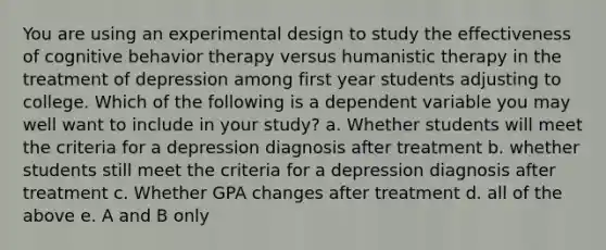 You are using an experimental design to study the effectiveness of cognitive behavior therapy versus humanistic therapy in the treatment of depression among first year students adjusting to college. Which of the following is a dependent variable you may well want to include in your study? a. Whether students will meet the criteria for a depression diagnosis after treatment b. whether students still meet the criteria for a depression diagnosis after treatment c. Whether GPA changes after treatment d. all of the above e. A and B only