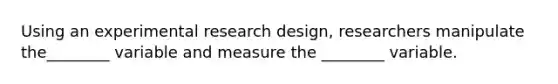 Using an experimental research design, researchers manipulate the________ variable and measure the ________ variable.