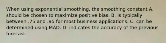 When using exponential​ smoothing, the smoothing constant A. should be chosen to maximize positive bias. B. is typically between .75 and .95 for most business applications. C. can be determined using MAD. D. indicates the accuracy of the previous forecast.