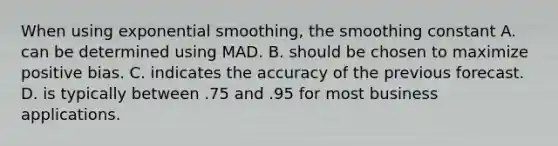 When using exponential​ smoothing, the smoothing constant A. can be determined using MAD. B. should be chosen to maximize positive bias. C. indicates the accuracy of the previous forecast. D. is typically between .75 and .95 for most business applications.