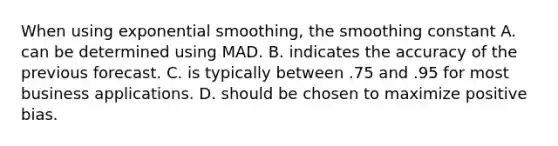 When using exponential​ smoothing, the smoothing constant A. can be determined using MAD. B. indicates the accuracy of the previous forecast. C. is typically between .75 and .95 for most business applications. D. should be chosen to maximize positive bias.